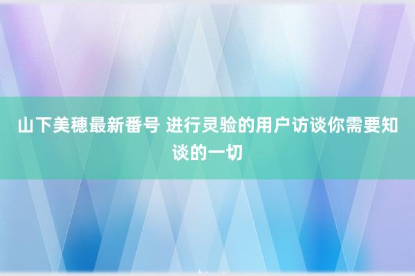 山下美穂最新番号 进行灵验的用户访谈你需要知谈的一切