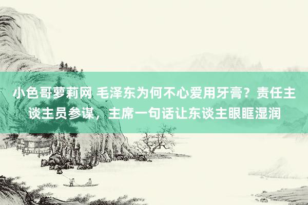 小色哥萝莉网 毛泽东为何不心爱用牙膏？责任主谈主员参谋，主席一句话让东谈主眼眶湿润