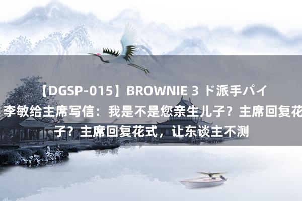 【DGSP-015】BROWNIE 3 ド派手パイパン強め黒ギャル 李敏给主席写信：我是不是您亲生儿子？主席回复花式，让东谈主不测