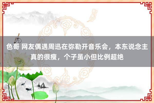 色哥 网友偶遇周迅在弥勒开音乐会，本东说念主真的很瘦，个子虽小但比例超绝