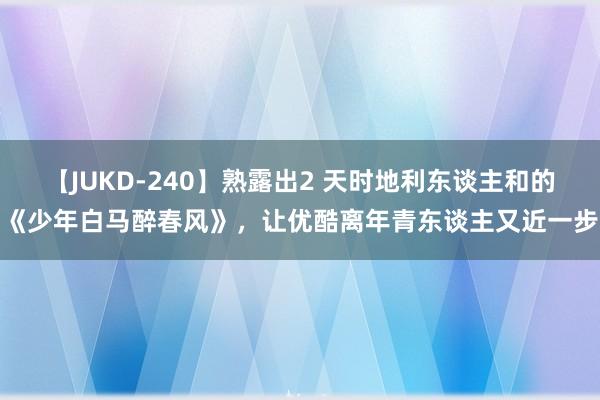 【JUKD-240】熟露出2 天时地利东谈主和的《少年白马醉春风》，让优酷离年青东谈主又近一步