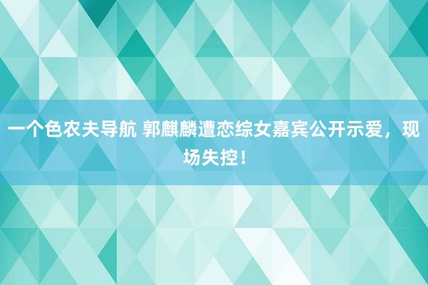 一个色农夫导航 郭麒麟遭恋综女嘉宾公开示爱，现场失控！