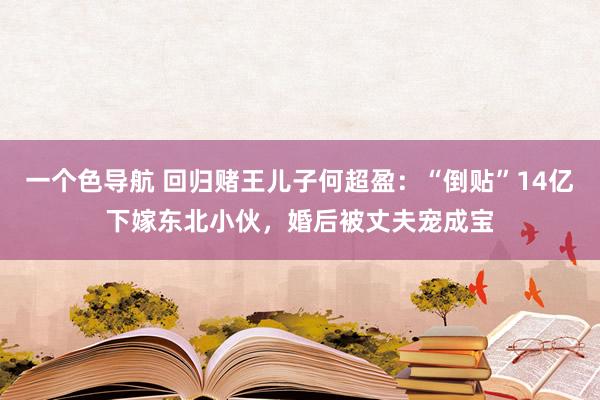 一个色导航 回归赌王儿子何超盈：“倒贴”14亿下嫁东北小伙，婚后被丈夫宠成宝