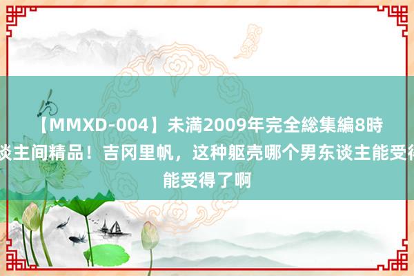 【MMXD-004】未満2009年完全総集編8時間 东谈主间精品！吉冈里帆，这种躯壳哪个男东谈主能受得了啊