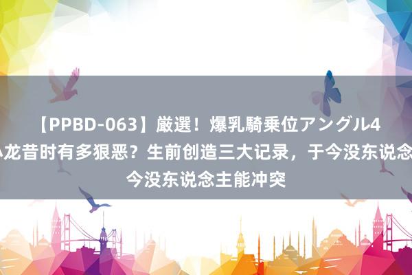 【PPBD-063】厳選！爆乳騎乗位アングル4時間 李小龙昔时有多狠恶？生前创造三大记录，于今没东说念主能冲突