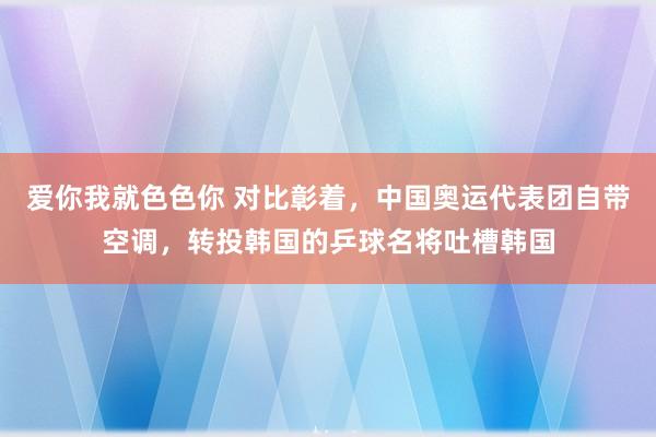 爱你我就色色你 对比彰着，中国奥运代表团自带空调，转投韩国的乒球名将吐槽韩国