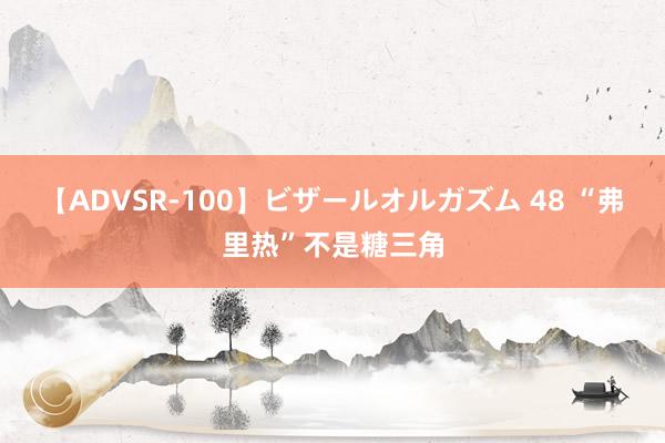 【ADVSR-100】ビザールオルガズム 48 “弗里热”不是糖三角