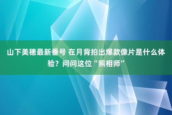 山下美穂最新番号 在月背拍出爆款像片是什么体验？问问这位“照相师”