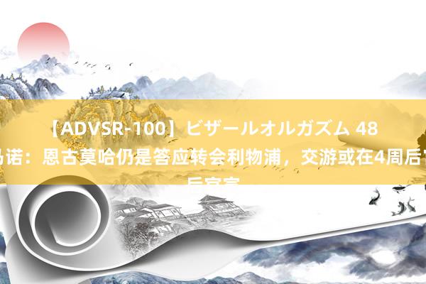 【ADVSR-100】ビザールオルガズム 48 罗马诺：恩古莫哈仍是答应转会利物浦，交游或在4周后官宣