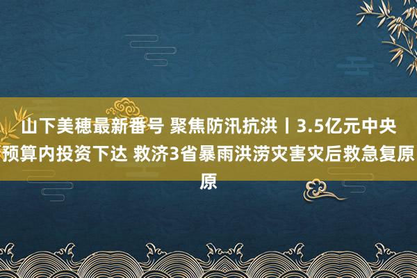 山下美穂最新番号 聚焦防汛抗洪丨3.5亿元中央预算内投资下达 救济3省暴雨洪涝灾害灾后救急复原