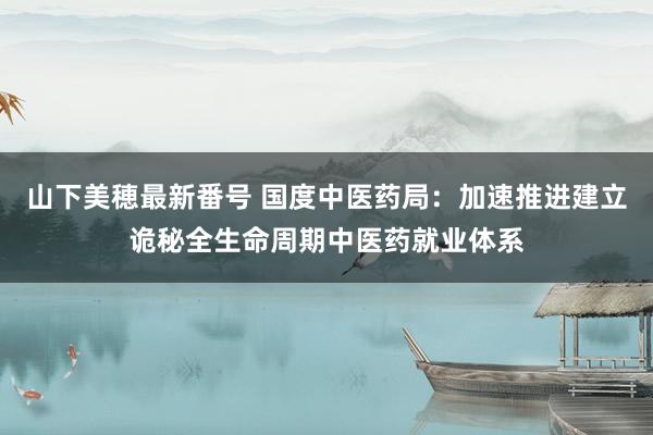 山下美穂最新番号 国度中医药局：加速推进建立诡秘全生命周期中医药就业体系