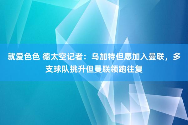 就爱色色 德太空记者：乌加特但愿加入曼联，多支球队挑升但曼联领跑往复