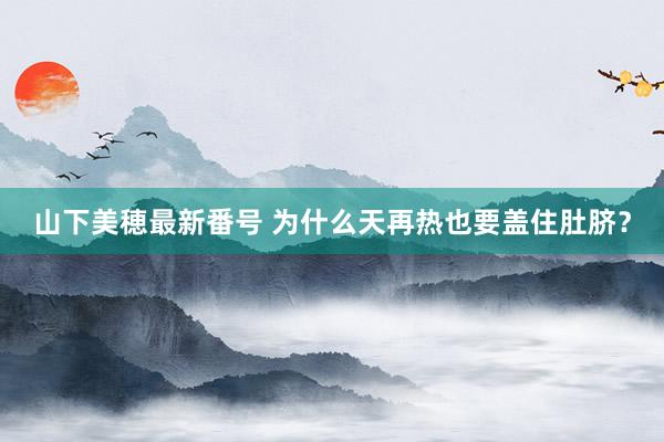 山下美穂最新番号 为什么天再热也要盖住肚脐？