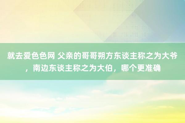 就去爱色色网 父亲的哥哥朔方东谈主称之为大爷，南边东谈主称之为大伯，哪个更准确