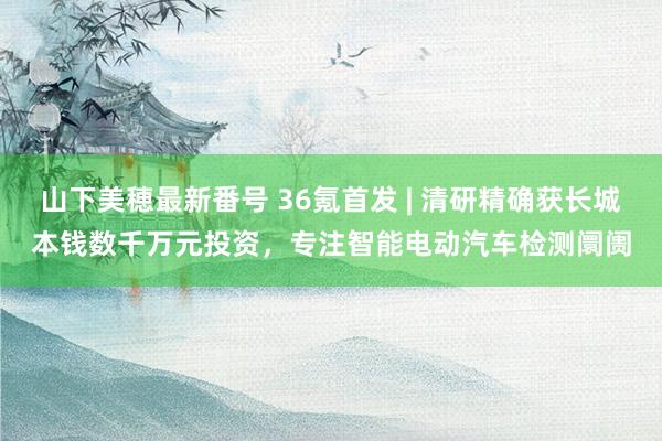 山下美穂最新番号 36氪首发 | 清研精确获长城本钱数千万元投资，专注智能电动汽车检测阛阓