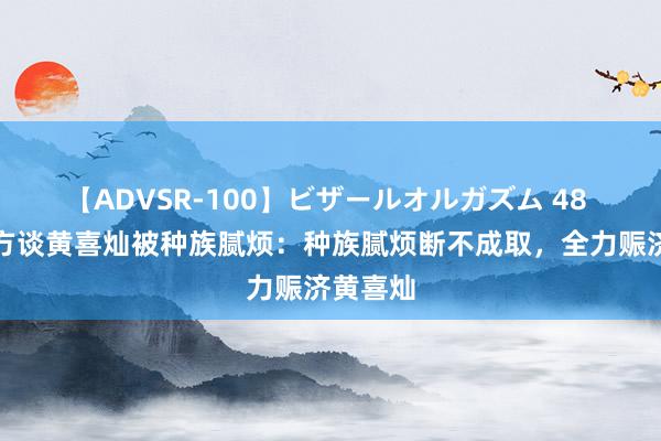 【ADVSR-100】ビザールオルガズム 48 英超官方谈黄喜灿被种族腻烦：种族腻烦断不成取，全力赈济黄喜灿