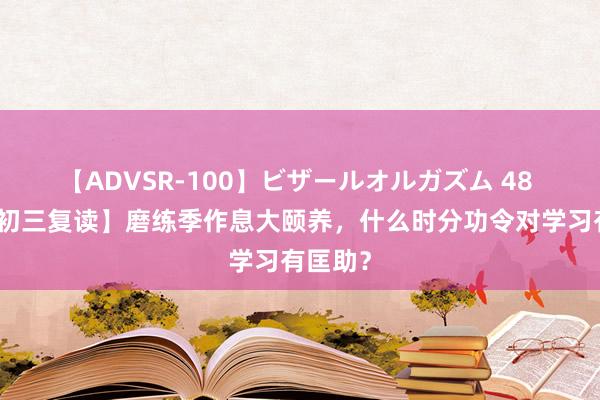 【ADVSR-100】ビザールオルガズム 48 【广州初三复读】磨练季作息大颐养，什么时分功令对学习有匡助？