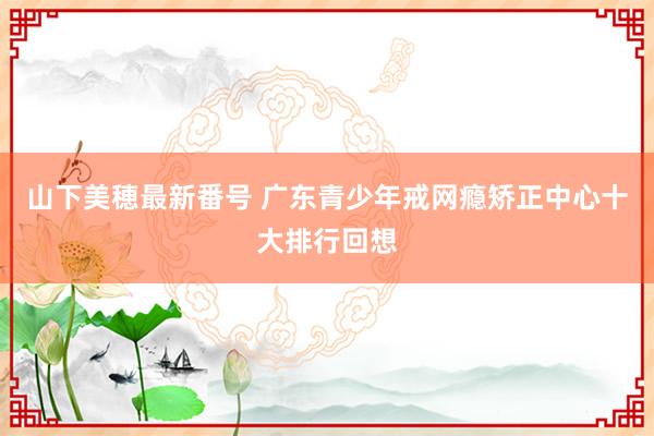 山下美穂最新番号 广东青少年戒网瘾矫正中心十大排行回想