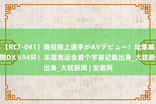 【RCT-041】現役陸上選手がAVデビュー！総集編 3種目4時間DX 694环！本届奥运会首个宇宙记载出身_大皖新闻 | 安徽网