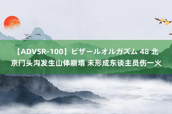 【ADVSR-100】ビザールオルガズム 48 北京门头沟发生山体崩塌 未形成东谈主员伤一火