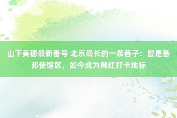 山下美穂最新番号 北京最长的一条巷子：曾是番邦使馆区，如今成为网红打卡地标