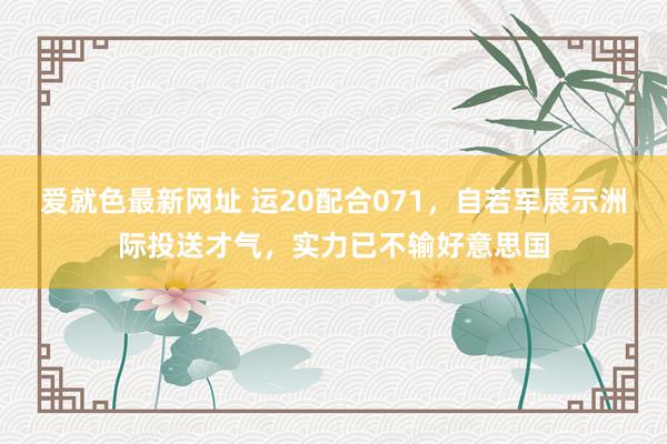 爱就色最新网址 运20配合071，自若军展示洲际投送才气，实力已不输好意思国