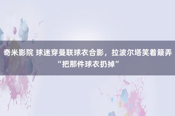 奇米影院 球迷穿曼联球衣合影，拉波尔塔笑着簸弄“把那件球衣扔掉”