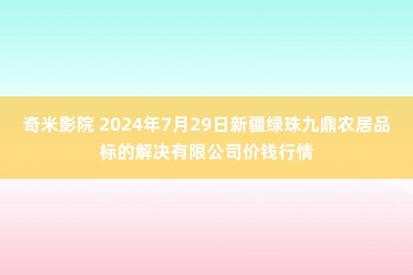 奇米影院 2024年7月29日新疆绿珠九鼎农居品标的解决有限公司价钱行情