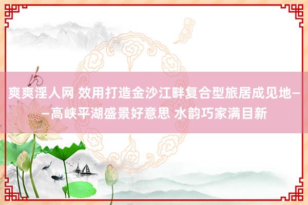 爽爽淫人网 效用打造金沙江畔复合型旅居成见地——高峡平湖盛景好意思 水韵巧家满目新