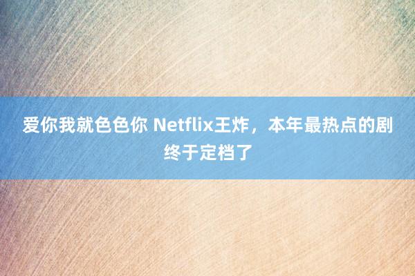 爱你我就色色你 Netflix王炸，本年最热点的剧终于定档了