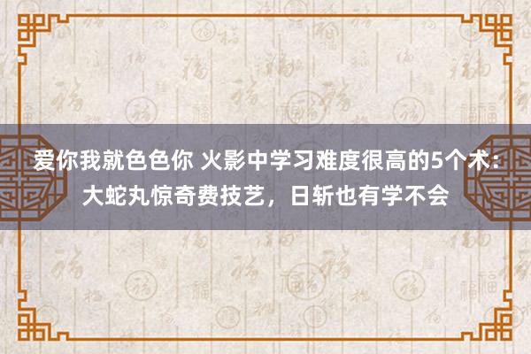 爱你我就色色你 火影中学习难度很高的5个术：大蛇丸惊奇费技艺，日斩也有学不会