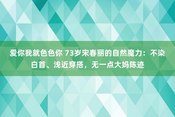 爱你我就色色你 73岁宋春丽的自然魔力：不染白首、浅近穿搭，无一点大妈陈迹