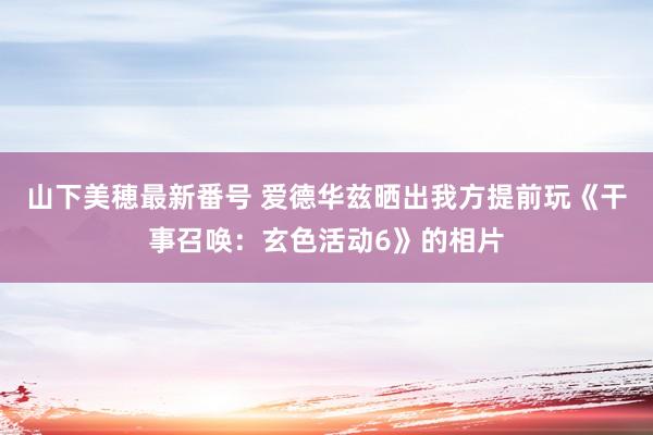 山下美穂最新番号 爱德华兹晒出我方提前玩《干事召唤：玄色活动6》的相片