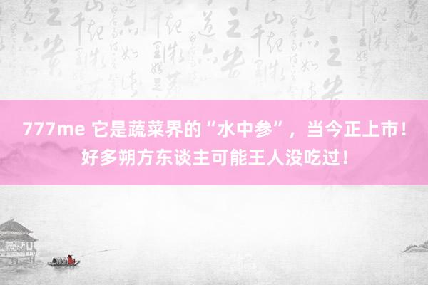 777me 它是蔬菜界的“水中参”，当今正上市！好多朔方东谈主可能王人没吃过！