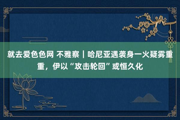 就去爱色色网 不雅察｜哈尼亚遇袭身一火疑雾重重，伊以“攻击轮回”或恒久化