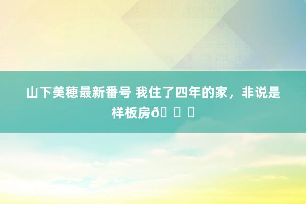 山下美穂最新番号 我住了四年的家，非说是样板房?