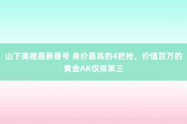 山下美穂最新番号 身价最高的4把枪，价值百万的黄金AK仅排第三