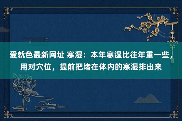 爱就色最新网址 寒湿：本年寒湿比往年重一些，用对穴位，提前把堵在体内的寒湿排出来