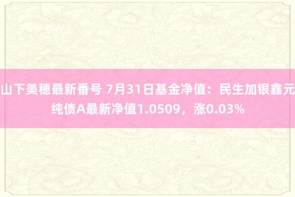 山下美穂最新番号 7月31日基金净值：民生加银鑫元纯债A最新净值1.0509，涨0.03%