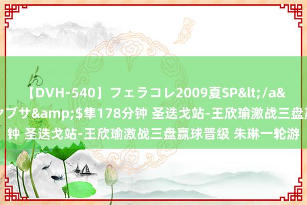 【DVH-540】フェラコレ2009夏SP</a>2010-04-25ハヤブサ&$隼178分钟 圣迭戈站-王欣瑜激战三盘赢球晋级 朱琳一轮游