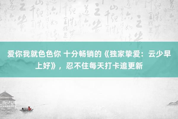 爱你我就色色你 十分畅销的《独家挚爱：云少早上好》，忍不住每天打卡追更新