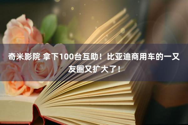 奇米影院 拿下100台互助！比亚迪商用车的一又友圈又扩大了！