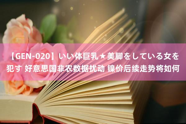 【GEN-020】いい体巨乳★美脚をしている女を犯す 好意思国非农数据扰动 镍价后续走势将如何