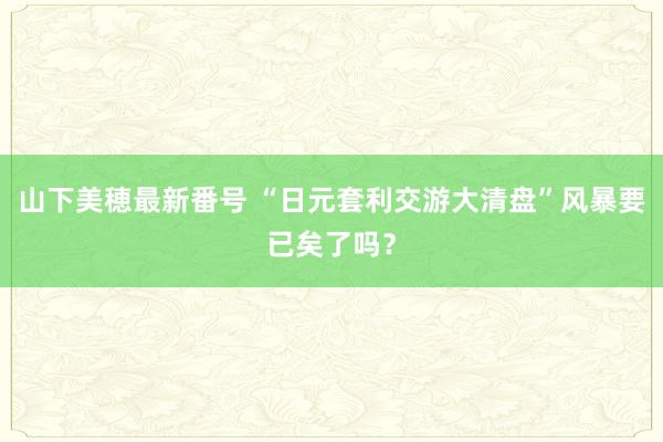 山下美穂最新番号 “日元套利交游大清盘”风暴要已矣了吗？