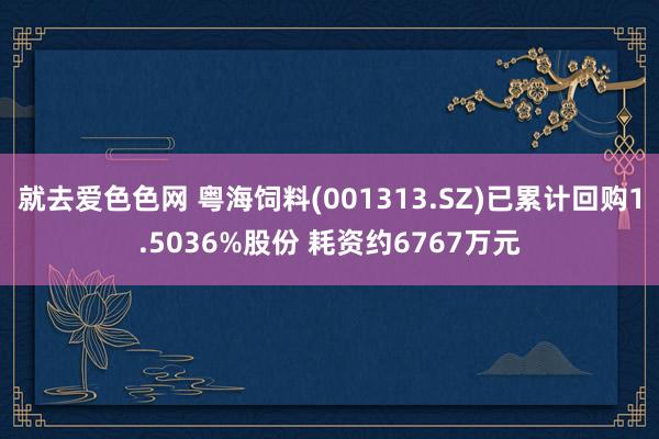 就去爱色色网 粤海饲料(001313.SZ)已累计回购1.5036%股份 耗资约6767万元