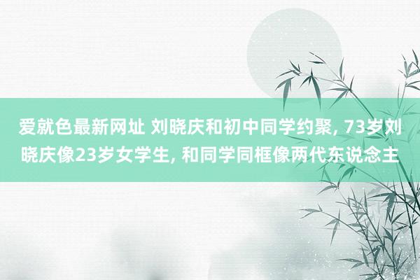 爱就色最新网址 刘晓庆和初中同学约聚， 73岁刘晓庆像23岁女学生， 和同学同框像两代东说念主