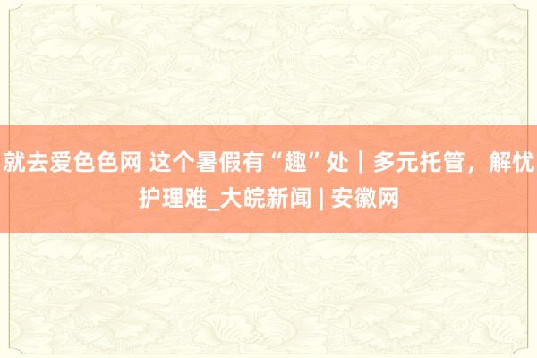 就去爱色色网 这个暑假有“趣”处｜多元托管，解忧护理难_大皖新闻 | 安徽网