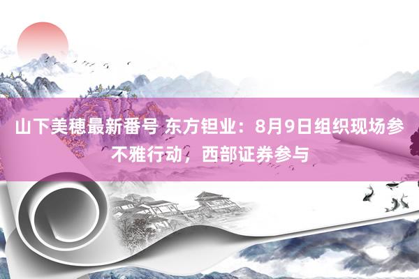 山下美穂最新番号 东方钽业：8月9日组织现场参不雅行动，西部证券参与