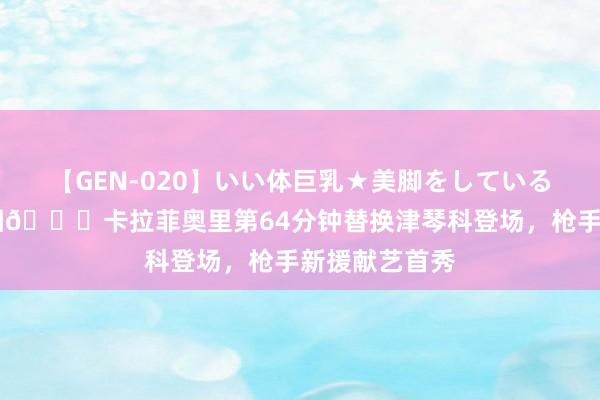 【GEN-020】いい体巨乳★美脚をしている女を犯す 靓相?卡拉菲奥里第64分钟替换津琴科登场，枪手新援献艺首秀