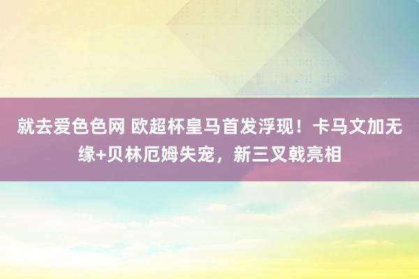 就去爱色色网 欧超杯皇马首发浮现！卡马文加无缘+贝林厄姆失宠，新三叉戟亮相